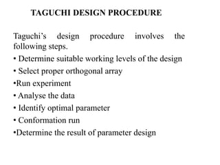 TAGUCHI DESIGN PROCEDURE
Taguchi’s design procedure involves the
following steps.
• Determine suitable working levels of the design
• Select proper orthogonal array
•Run experiment
• Analyse the data
• Identify optimal parameter
• Conformation run
•Determine the result of parameter design
 