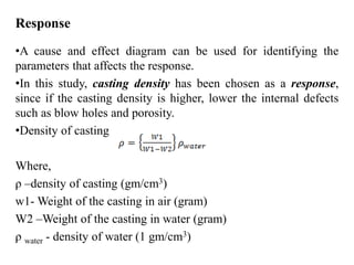 Response
•A cause and effect diagram can be used for identifying the
parameters that affects the response.
•In this study, casting density has been chosen as a response,
since if the casting density is higher, lower the internal defects
such as blow holes and porosity.
•Density of casting
Where,
ρ –density of casting (gm/cm3)
w1- Weight of the casting in air (gram)
W2 –Weight of the casting in water (gram)
ρ water - density of water (1 gm/cm3)
 