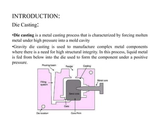 INTRODUCTION:
Die Casting:
•Die casting is a metal casting process that is characterized by forcing molten
metal under high pressure into a mold cavity
•Gravity die casting is used to manufacture complex metal components
where there is a need for high structural integrity. In this process, liquid metal
is fed from below into the die used to form the component under a positive
pressure.
 
