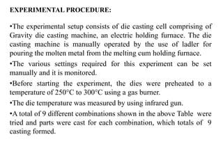 EXPERIMENTAL PROCEDURE:
•The experimental setup consists of die casting cell comprising of
Gravity die casting machine, an electric holding furnace. The die
casting machine is manually operated by the use of ladler for
pouring the molten metal from the melting cum holding furnace.
•The various settings required for this experiment can be set
manually and it is monitored.
•Before starting the experiment, the dies were preheated to a
temperature of 250°C to 300°C using a gas burner.
•The die temperature was measured by using infrared gun.
•A total of 9 different combinations shown in the above Table were
tried and parts were cast for each combination, which totals of 9
casting formed.
 