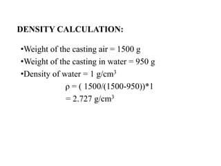 DENSITY CALCULATION:
•Weight of the casting air = 1500 g
•Weight of the casting in water = 950 g
•Density of water = 1 g/cm3
ρ = ( 1500/(1500-950))*1
= 2.727 g/cm3
 