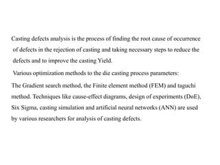 Casting defects analysis is the process of finding the root cause of occurrence
of defects in the rejection of casting and taking necessary steps to reduce the
defects and to improve the casting Yield.
Various optimization methods to the die casting process parameters:
The Gradient search method, the Finite element method (FEM) and taguchi
method. Techniques like cause-effect diagrams, design of experiments (DoE),
Six Sigma, casting simulation and artificial neural networks (ANN) are used
by various researchers for analysis of casting defects.
 