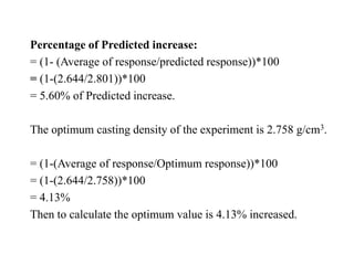 Percentage of Predicted increase:
= (1- (Average of response/predicted response))*100
= (1-(2.644/2.801))*100
= 5.60% of Predicted increase.
The optimum casting density of the experiment is 2.758 g/cm3.
= (1-(Average of response/Optimum response))*100
= (1-(2.644/2.758))*100
= 4.13%
Then to calculate the optimum value is 4.13% increased.
 