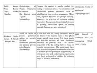 Satish Kumar,
Arun Kumar
Gupta, Pankaj
Chandna
Optimization of
Process Parameters
of Pressure
Die Casting using
Taguchi
Methodology
Pressure die casting is usually applied for
casting of aluminum alloys. The optimization of
controllable process parameters such as
solidification time, molten temperature, filling
time, injection Pressure and plunger velocity.
Moreover, by selection of optimum process
parameters the pressure die casting defects such
as porosity, insufficient spread of molten
material, flash etc. are also minimized.
International Journal of
Mechanical
Engineering (2012)
Kulkarni Sanjay
Kumar J K Sawale
, Sampath Rao
Study of effect of
process parameter
setting on porosity
levels of
aluminium pressure
die casting process
using Taguchi
Methodology
in this work that die casting parameters which
are related with machine such as first phase
speed, second phase speed, first phase length
and injection pressure all have significant
influence on porosity level. The quality
assessment of the die casting part was based on
porosity measurement. The experiment have
been performed as per the combination of levels
of different process parameters suggested by L9
orthogonal array and conformation experiments
have been performed to validate the optimum
levels of different parameters
IOSR Journal of
Mechanical and Civil
Engineering (IOSR-
JMCE) (2013)
 