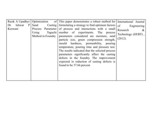 Rasik A Upadhye
Dr. Ishwar P
Keswani
Optimization of
Sand Casting
Process Parameter
Using Taguchi
Method in Foundry
This paper demonstrates a robust method for
formulating a strategy to find optimum factors
of process and interactions with a small
number of experiments. The process
parameters considered are moisture, sand
particle size, green compression strength,
mould hardness, permeability, pouring
temperature, pouring time and pressure test.
The results indicated that the selected process
parameters significantly affect the casting
defects in the foundry. The improvement
expected in reduction of casting defects is
found to be 37.66 percent
International Journal
of Engineering
Research &
Technology (IJERT) ,
(2012).
 