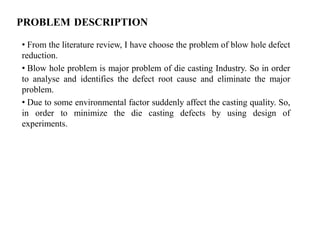PROBLEM DESCRIPTION
• From the literature review, I have choose the problem of blow hole defect
reduction.
• Blow hole problem is major problem of die casting Industry. So in order
to analyse and identifies the defect root cause and eliminate the major
problem.
• Due to some environmental factor suddenly affect the casting quality. So,
in order to minimize the die casting defects by using design of
experiments.
 