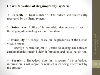 Characterization of steganography systems
1. Capacity : Total number of bits hidden and successfully
recovered by the Stego system
2. Robustness : Ability of the embedded data to remain intact if
the stego-system undergoes transformation
3. Invisibility : Concept based on the properties of the human
visual system.
Average human subject is unable to distinguish between
carriers that do contain hidden information and those that do not.
4. Security : Embedded algorithm is secure if the embedded
information is not subject to removal after being discovered by
the attacker
Lazywavelettransformbased
steganograhyinvideo
10
 