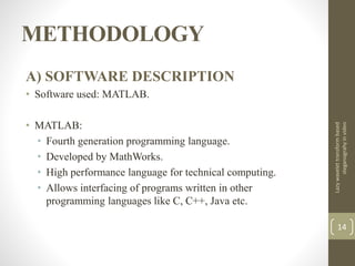 METHODOLOGY
A) SOFTWARE DESCRIPTION
• Software used: MATLAB.
• MATLAB:
• Fourth generation programming language.
• Developed by MathWorks.
• High performance language for technical computing.
• Allows interfacing of programs written in other
programming languages like C, C++, Java etc.
Lazywavelettransformbased
steganograhyinvideo
14
 