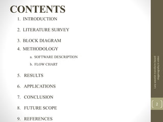 CONTENTS
1. INTRODUCTION
2. LITERATURE SURVEY
3. BLOCK DIAGRAM
4. METHODOLOGY
a. SOFTWARE DESCRIPTION
b. FLOW CHART
5. RESULTS
6. APPLICATIONS
7. CONCLUSION
8. FUTURE SCOPE
9. REFERENCES
Lazywavelettransformbased
steganograhyinvideo
2
 