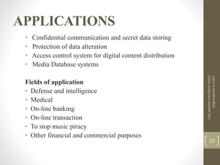 APPLICATIONS
• Confidential communication and secret data storing
• Protection of data alteration
• Access control system for digital content distribution
• Media Database systems
Fields of application
• Defense and intelligence
• Medical
• On-line banking
• On-line transaction
• To stop music piracy
• Other financial and commercial purposes
Lazywavelettransformbased
steganograhyinvideo
23
 