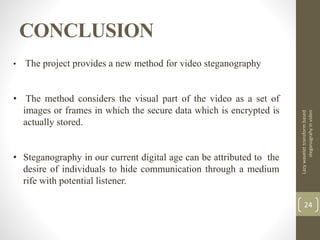 CONCLUSION
Lazywavelettransformbased
steganograhyinvideo
24
• The project provides a new method for video steganography
• The method considers the visual part of the video as a set of
images or frames in which the secure data which is encrypted is
actually stored.
• Steganography in our current digital age can be attributed to the
desire of individuals to hide communication through a medium
rife with potential listener.
 