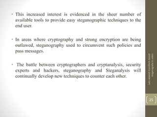 • This increased interest is evidenced in the sheer number of
available tools to provide easy steganographic techniques to the
end user.
• In areas where cryptography and strong encryption are being
outlawed, steganography used to circumvent such policies and
pass messages.
• The battle between cryptographers and cryptanalysis, security
experts and hackers, steganography and Steganalysis will
continually develop new techniques to counter each other.
Lazywavelettransformbased
steganograhyinvideo
25
 