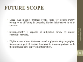 FUTURE SCOPE
Lazywavelettransformbased
steganograhyinvideo
26
• Voice over Internet protocol (VoIP) used for steganography
owing to its difficulty in detecting hidden information in VoIP
streams.
• Steganography is capable of mitigating piracy by aiding
copyright marking.
• Digital camera manufacturers could implement steganographic
features as a part of camera firmware to annotate pictures with
the photographer's copyright information.
 