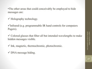Lazywavelettransformbased
steganograhyinvideo
27
•The other areas that could conceivably be employed to hide
messages are:
 Holography technology.
Infrared (e.g. programmable IR hand controls for computers
Pagers).
 Colored glasses that filter all but intended wavelengths to make
hidden messages visible.
 Ink, magnetic, thermochromic, photochromic.
 DNA message hiding.
 