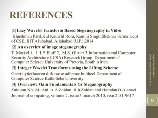 REFERENCES
[1]Lazy Wavelet Transform Based Steganography in Video
Khushman Patel,Kul Kauwid Rora, Kamini Singh,Shekhar Verma Dept
of CSE, IIIT Allahabad, Allahabad (U.P.),2014
[2] An overview of image steganography
T. Morkel 1, J.H.P. Eloff 2, M.S. Olivier 3,Information and Computer
Security Architecture (ICSA) Research Group Department of
Computer Science University of Pretoria, South Africa
[3] Integer Wavelet Transforms using the Lifting Scheme
Geert uytterhoeven dirk roose adhemar bultheel Department of
Computer Science Katholieke University
[4] Overview: Main Fundamentals for Steganography
Zaidoon Kh. AL-Ani, A.A.Zaidan, B.B.Zaidan and Hamdan.O.Alanazi
Journal of computing, volume 2, issue 3, march 2010, issn 2151-9617
Lazywavelettransformbased
steganograhyinvideo
28
 
