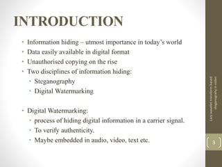 INTRODUCTION
• Information hiding – utmost importance in today’s world
• Data easily available in digital format
• Unauthorised copying on the rise
• Two disciplines of information hiding:
• Steganography
• Digital Watermarking
• Digital Watermarking:
• process of hiding digital information in a carrier signal.
• To verify authenticity.
• Maybe embedded in audio, video, text etc.
Lazywavelettransformbased
steganograhyinvideo
3
 