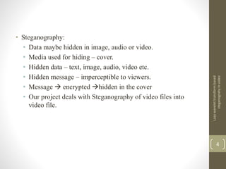 • Steganography:
• Data maybe hidden in image, audio or video.
• Media used for hiding – cover.
• Hidden data – text, image, audio, video etc.
• Hidden message – imperceptible to viewers.
• Message  encrypted hidden in the cover
• Our project deals with Steganography of video files into
video file.
Lazywavelettransformbased
steganograhyinvideo
4
 
