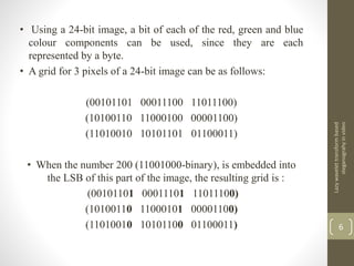 • Using a 24-bit image, a bit of each of the red, green and blue
colour components can be used, since they are each
represented by a byte.
• A grid for 3 pixels of a 24-bit image can be as follows:
(00101101 00011100 11011100)
(10100110 11000100 00001100)
(11010010 10101101 01100011)
• When the number 200 (11001000-binary), is embedded into
the LSB of this part of the image, the resulting grid is :
(00101101 00011101 11011100)
(10100110 11000101 00001100)
(11010010 10101100 01100011)
Lazywavelettransformbased
steganograhyinvideo
6
 
