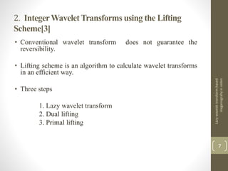 2. IntegerWavelet Transforms using the Lifting
Scheme[3]
• Conventional wavelet transform does not guarantee the
reversibility.
• Lifting scheme is an algorithm to calculate wavelet transforms
in an efficient way.
• Three steps
1. Lazy wavelet transform
2. Dual lifting
3. Primal lifting
Lazywavelettransformbased
steganograhyinvideo
7
 