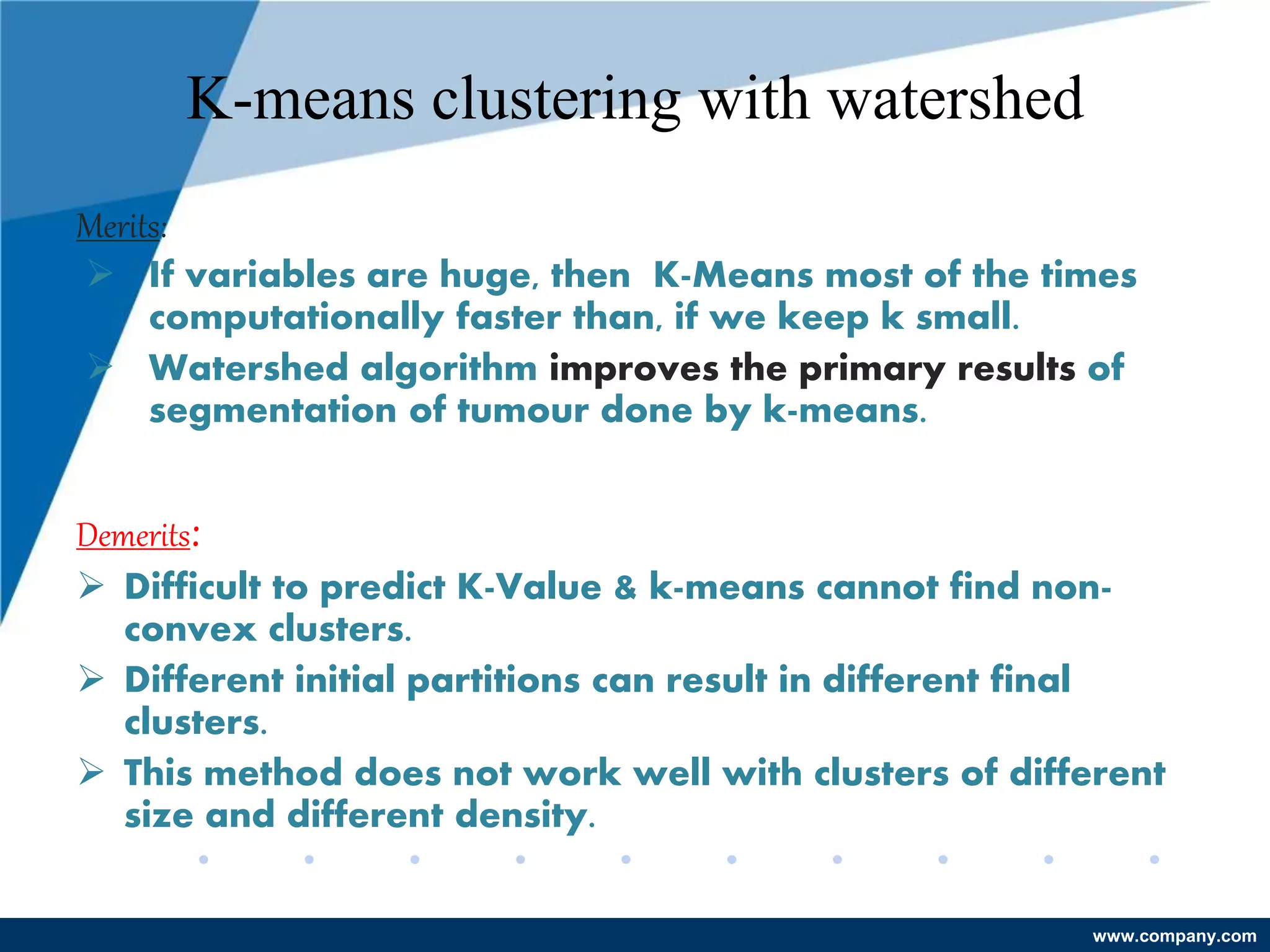 www.company.com
K-means clustering with watershed
Merits:
 If variables are huge, then K-Means most of the times
computationally faster than, if we keep k small.
 Watershed algorithm improves the primary results of
segmentation of tumour done by k-means.
Demerits:
 Difficult to predict K-Value & k-means cannot find non-
convex clusters.
 Different initial partitions can result in different final
clusters.
 This method does not work well with clusters of different
size and different density.
 