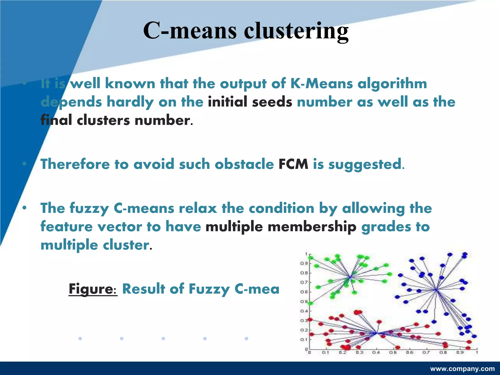 www.company.com
C-means clustering
• It is well known that the output of K-Means algorithm
depends hardly on the initial seeds number as well as the
final clusters number.
• Therefore to avoid such obstacle FCM is suggested.
• The fuzzy C-means relax the condition by allowing the
feature vector to have multiple membership grades to
multiple cluster.
Figure: Result of Fuzzy C-means
 