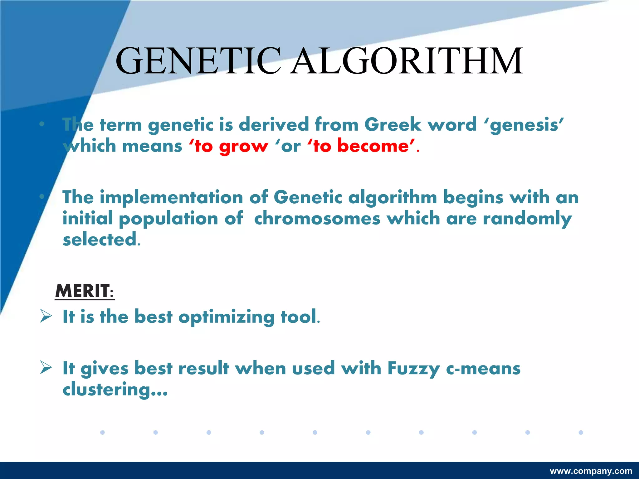 www.company.com
GENETIC ALGORITHM
• The term genetic is derived from Greek word ‘genesis’
which means ‘to grow ‘or ‘to become’.
• The implementation of Genetic algorithm begins with an
initial population of chromosomes which are randomly
selected.
MERIT:
 It is the best optimizing tool.
 It gives best result when used with Fuzzy c-means
clustering…
 