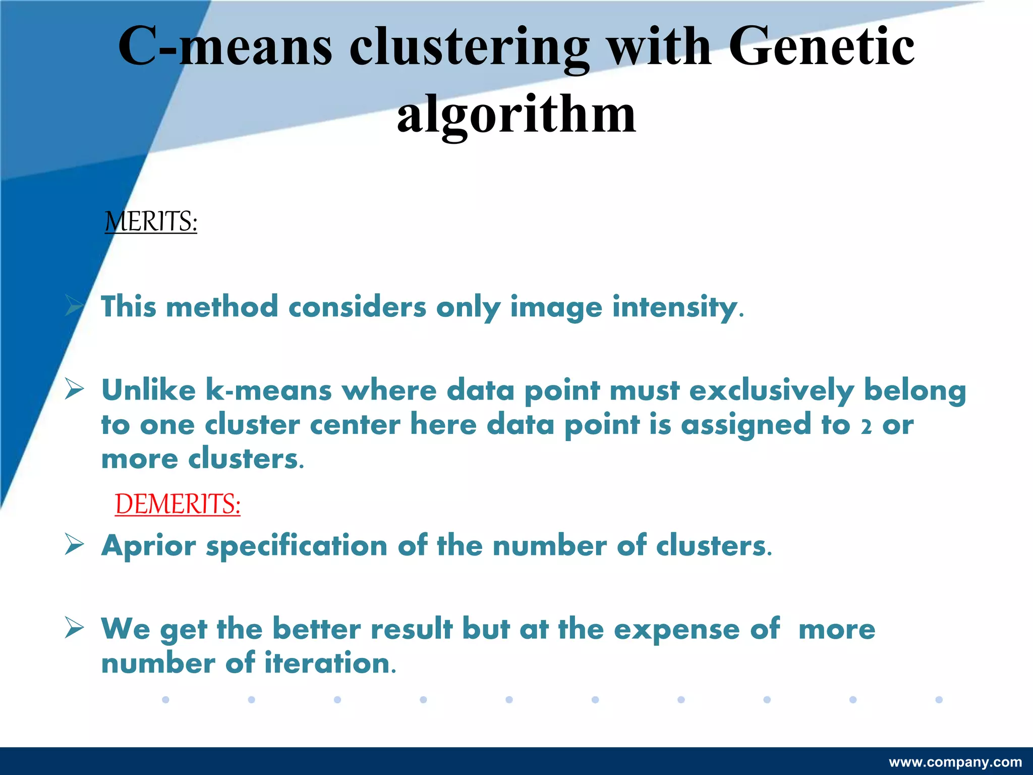 www.company.com
C-means clustering with Genetic
algorithm
MERITS:
 This method considers only image intensity.
 Unlike k-means where data point must exclusively belong
to one cluster center here data point is assigned to 2 or
more clusters.
DEMERITS:
 Aprior specification of the number of clusters.
 We get the better result but at the expense of more
number of iteration.
 