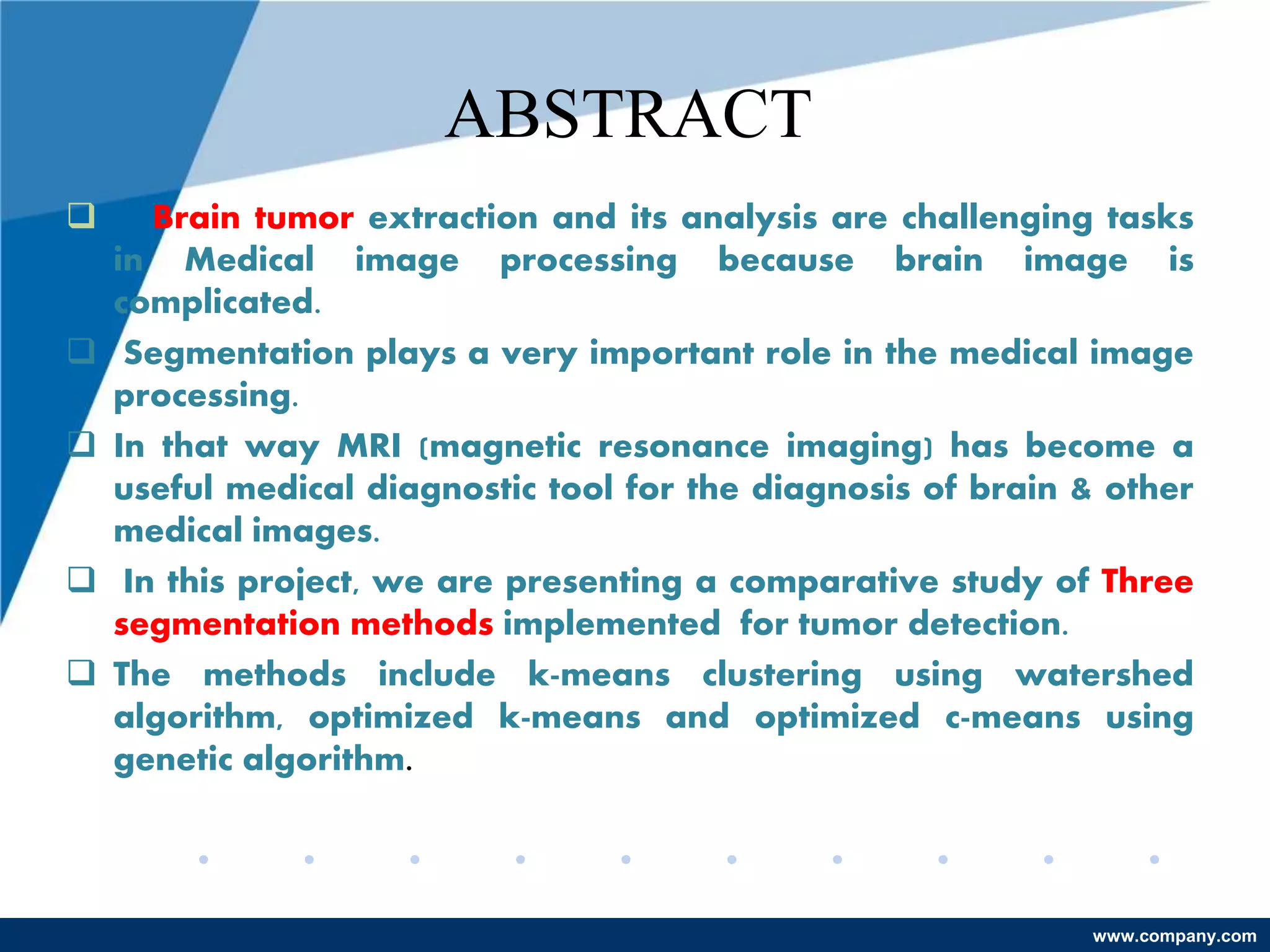 www.company.com
ABSTRACT
 Brain tumor extraction and its analysis are challenging tasks
in Medical image processing because brain image is
complicated.
 Segmentation plays a very important role in the medical image
processing.
 In that way MRI (magnetic resonance imaging) has become a
useful medical diagnostic tool for the diagnosis of brain & other
medical images.
 In this project, we are presenting a comparative study of Three
segmentation methods implemented for tumor detection.
 The methods include k-means clustering using watershed
algorithm, optimized k-means and optimized c-means using
genetic algorithm.
 