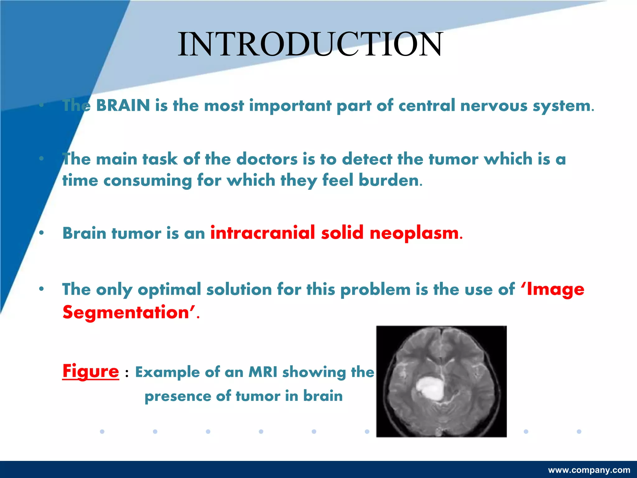 www.company.com
INTRODUCTION
• The BRAIN is the most important part of central nervous system.
• The main task of the doctors is to detect the tumor which is a
time consuming for which they feel burden.
• Brain tumor is an intracranial solid neoplasm.
• The only optimal solution for this problem is the use of ‘Image
Segmentation’.
Figure : Example of an MRI showing the
presence of tumor in brain
 