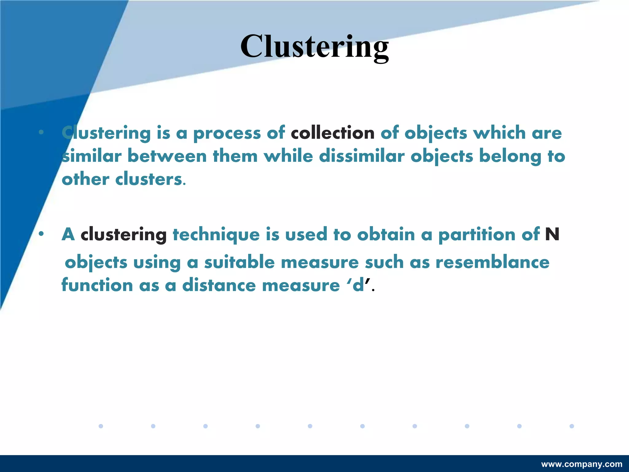 www.company.com
Clustering
• Clustering is a process of collection of objects which are
similar between them while dissimilar objects belong to
other clusters.
• A clustering technique is used to obtain a partition of N
objects using a suitable measure such as resemblance
function as a distance measure ‘d’.
 