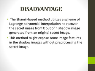 DISADVANTAGE
• The Shamir-based method utilizes a scheme of
Lagrange polynomial interpolation to recover
the secret image from k out of n shadow image
generated from an original secret image.
• This method might expose some image features
in the shadow images without preprocessing the
secret image.
 