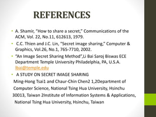 REFERENCES
• A. Shamir, “How to share a secret,” Communications of the
ACM, Vol. 22, No.11, 612613, 1979.
• C.C. Thien and J.C. Lin, “Secret image sharing,” Computer &
Graphics, Vol.26, No.1, 765-7710, 2002.
• “An Image Secret Sharing Method”,Li Bai Saroj Biswas ECE
Department Temple University Philadelphia, PA, U.S.A.
lbai@temple.edu
• A STUDY ON SECRET IMAGE SHARING
Ming-Hong Tsai1 and Chaur-Chin Chen2 1,2Department of
Computer Science, National Tsing Hua University, Hsinchu
30013, Taiwan 2Institute of Information Systems & Applications,
National Tsing Hua University, Hsinchu, Taiwan
 