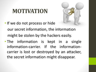 MOTIVATION
• If we do not process or hide
our secret information, the information
might be stolen by the hackers easily.
• The information is kept in a single
information-carrier. If the information-
carrier is lost or destroyed by an attacker,
the secret information might disappear.
 