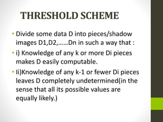 THRESHOLD SCHEME
• Divide some data D into pieces/shadow
images D1,D2,……Dn in such a way that :
• i) Knowledge of any k or more Di pieces
makes D easily computable.
• Ii)Knowledge of any k-1 or fewer Di pieces
leaves D completely undetermined(in the
sense that all its possible values are
equally likely.)
 