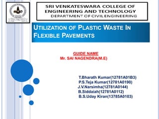 UTILIZATION OF PLASTIC WASTE IN
FLEXIBLE PAVEMENTS
GUIDE NAME
Mr. SAI NAGENDRA(M.E)
T.Bharath Kumar(12781A01B3)
P.S.Teja Kumar(12781A0190)
J.V.Narsimha(12781A0144)
B.Siddaiah(12781A0112)
B.S.Uday Kiran(13785A0103)
 