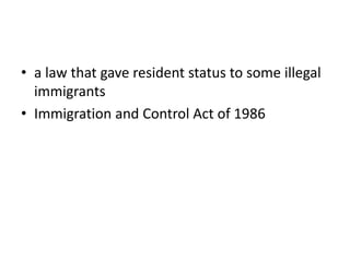 • a law that gave resident status to some illegal
immigrants
• Immigration and Control Act of 1986
 