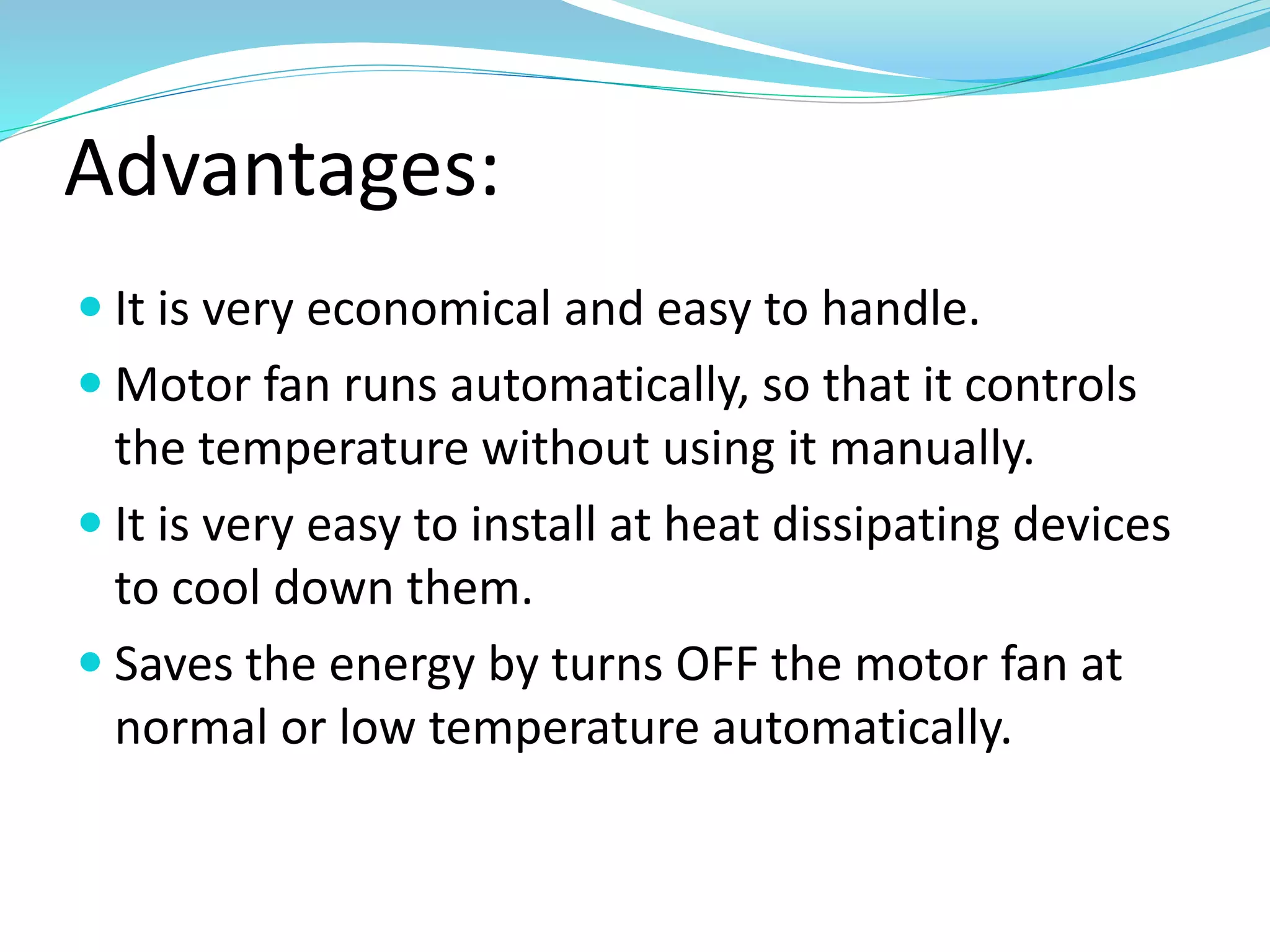 Advantages:
 It is very economical and easy to handle.
 Motor fan runs automatically, so that it controls
the temperature without using it manually.
 It is very easy to install at heat dissipating devices
to cool down them.
 Saves the energy by turns OFF the motor fan at
normal or low temperature automatically.
 