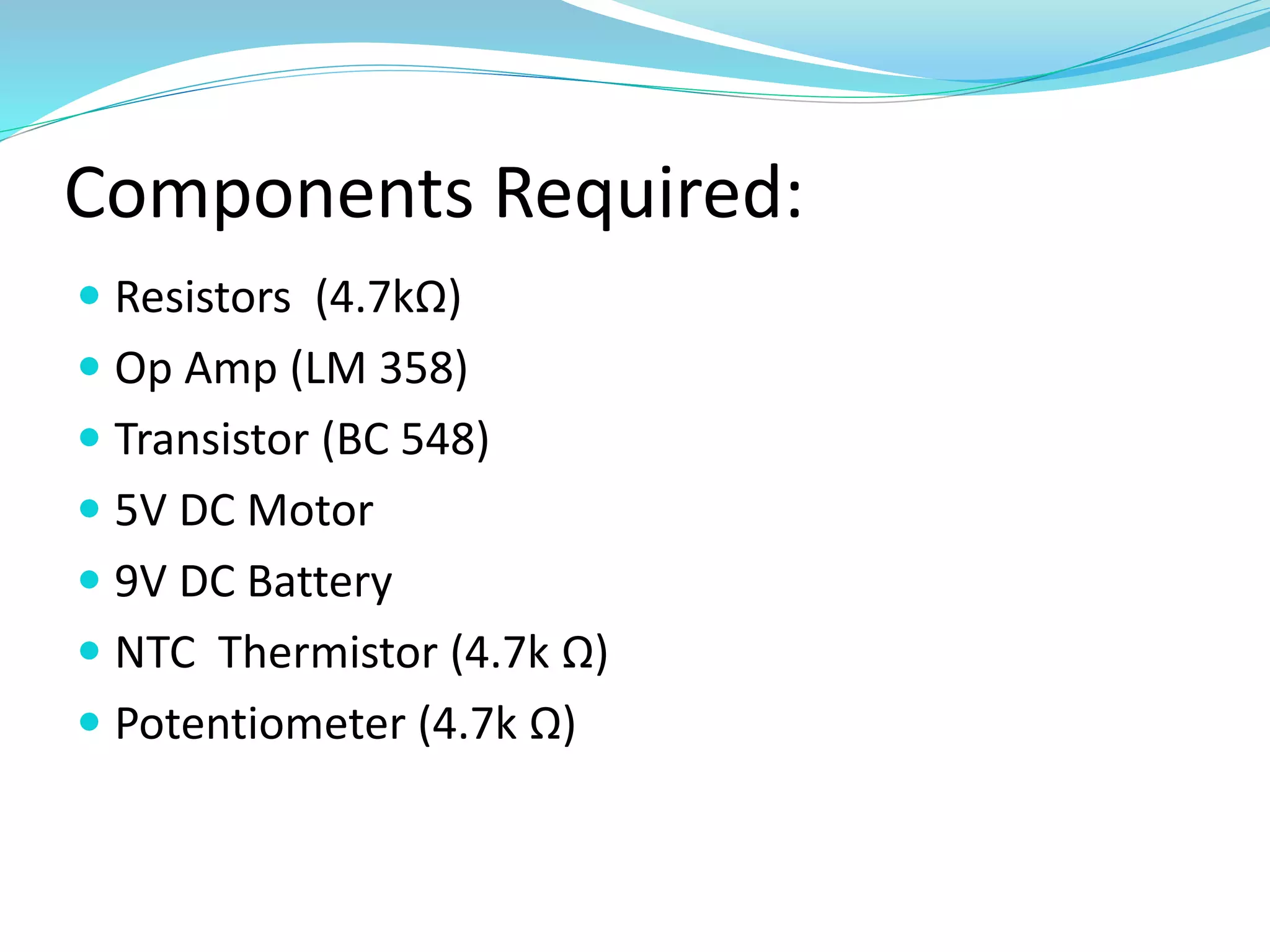 Components Required:
 Resistors (4.7kΩ)
 Op Amp (LM 358)
 Transistor (BC 548)
 5V DC Motor
 9V DC Battery
 NTC Thermistor (4.7k Ω)
 Potentiometer (4.7k Ω)
 