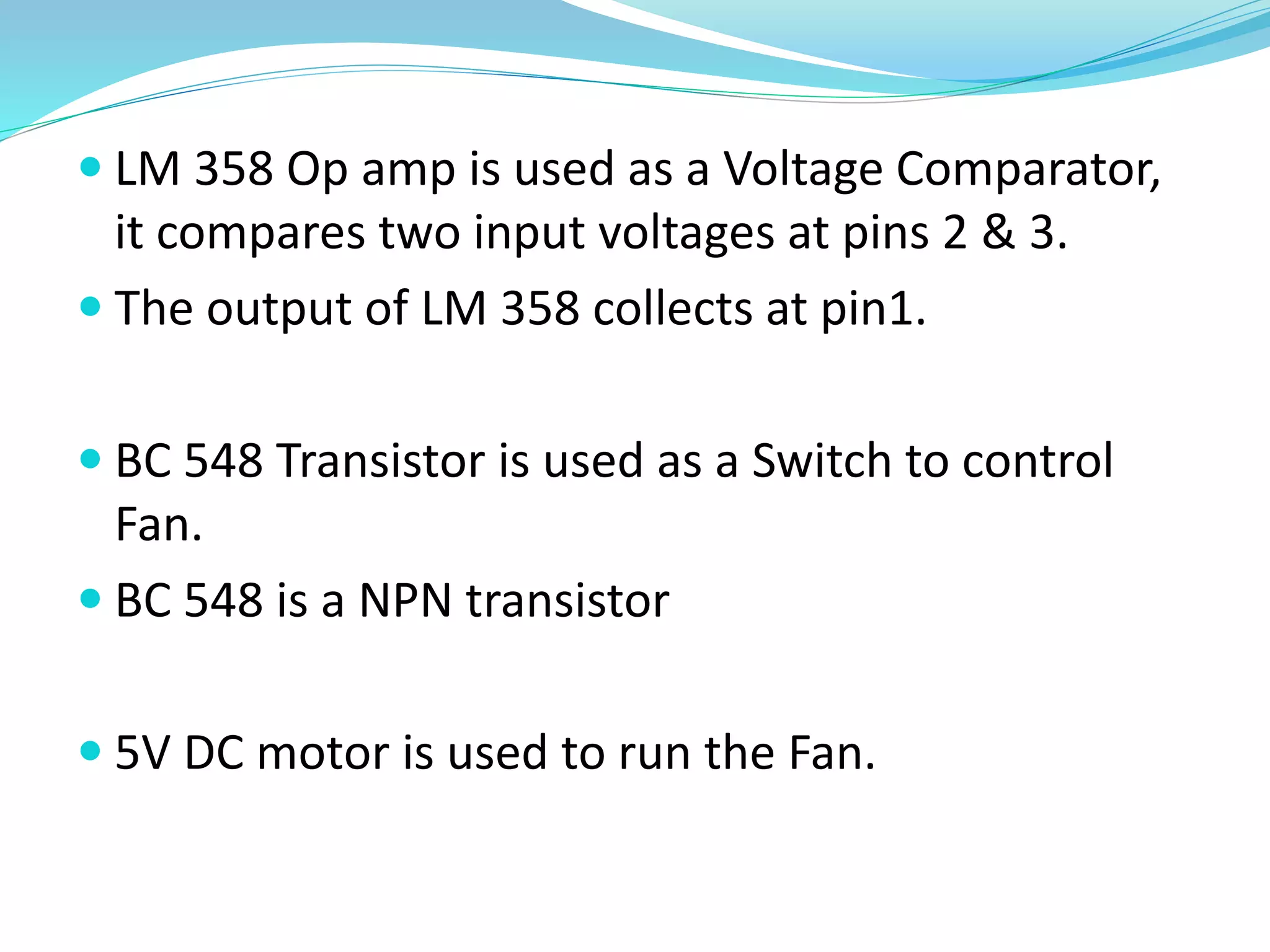  LM 358 Op amp is used as a Voltage Comparator,
it compares two input voltages at pins 2 & 3.
 The output of LM 358 collects at pin1.
 BC 548 Transistor is used as a Switch to control
Fan.
 BC 548 is a NPN transistor
 5V DC motor is used to run the Fan.
 