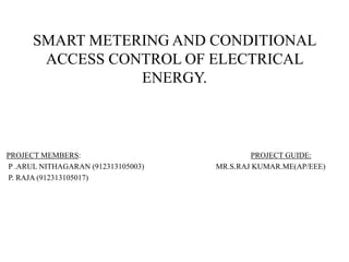 SMART METERING AND CONDITIONAL
ACCESS CONTROL OF ELECTRICAL
ENERGY.
PROJECT MEMBERS: PROJECT GUIDE:
P .ARUL NITHAGARAN (912313105003) MR.S.RAJ KUMAR.ME(AP/EEE)
P. RAJA (912313105017)
 