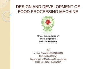 DESIGN AND DEVELOPMENT OF
FOOD PROCEESING MACHINE
By
M. Siva Prasanth (15021D0403)
M.Tech (CAD/CAM)
Department of Mechanical Engineering
UCEK (A), JNTU - KAKINADA
Under the guidance of
Dr. D. Linga Raju
Assistant Professor
 