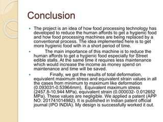 Conclusion
 The project is an idea of how food processing technology has
developed to reduce the human affords to get a hygienic food
and how food processing machines are being replaced by a
conventional process. The idea implemented here is to get
more hygienic food with in a short period of time.
 The main importance of this machine is to reduce the
human affords to get a hygienic food especially for Street
edible stalls. At the same time it requires less maintenance
which would increase the income as money spend on
maintenance and time will be saved.
 Finally, we got the results of total deformation,
equivalent maximum stress and equivalent strain values in all
the cases from minimum to maximum like deformation
(0.093031-0.53964mm), Equivalent maximum stress
(2457.8-10.944 MPa), equivalent strain (0.000032- 0.012652
MPa). These values are negligible. We applied a patent (APP
NO: 201741014982). It is published in Indian patent official
journal (IPO INDIA). My design is successfully worked it out.
 