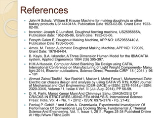 References
 John H Schulz, William E Krause Machine for making doughnuts or other
bakery products US1444041A. Publication Date 1923-02-06. Grant Date 1923-
02-06.
 Inventor: Joseph C Lunsford, Doughnut forming machine, US2595865A,
Publication date: 1952-05-06, Grant date: 1952-05-06.
 Forsyth Galen E, Doughnut Making Machine, APP NO: US29668440 A,
Publication Date 1958-08-08.
 Amos. M. Fester, Automatic Doughnut Making Machine, APP NO: 729089,
Grant Date: 1978-04-04.
 B. Kayis, B.A. Iskander, A Three Dimension Human Model for the IBM/CATIA
system, Applied Ergonomics 1994 2(6) 395-397.
 H.M.A Hussein, Computer Aided Blanking Die Design using CATIA,
International Conference on Manufacturing of Light Weight Components- Manu
light 2014, Elsevier publications, Science Direct. Procedia CIRP 18 ( 2014 ) 96
– 101
 Ahmad Zainal Taufik1, Nur Rashid1, Mazlan1, Mohd Faruq1, Muhammad Zahir,
Electric car chassis design and analysis by using CATIA V5 R19, IOSR Journal
of Mechanical and Civil Engineering (IOSR-JMCE) e-ISSN: 2278-1684,p-ISSN:
2320-334X, Volume 11, Issue 4 Ver. III (Jul- Aug. 2014), PP 56-59.
 D. R. Parhi, Manoj Kumar Muni And Chinmaya Sahu, DIAGNOSIS OF
CRACKS IN STRCTURES USING FEA ANALYSIS, International Science
Press: India, Vol. 4 • No. 1 • 2012 • ISSN: 0975-3176 • Pp. 27-42.
 Pankaj P. Gohil1,* And Salim A. Channiwala, Experimental Investigation Of
Performance Of Conventional Lpg Cooking Stove, Fundamental J. Thermal
Science And Engineering, Vol. 1, Issue 1, 2011, Pages 25-34 Published Online
At Http://Www.Frdint.Com/
 