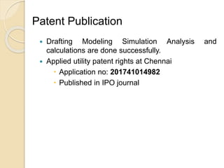  Drafting Modeling Simulation Analysis and
calculations are done successfully.
 Applied utility patent rights at Chennai
 Application no: 201741014982
 Published in IPO journal
Patent Publication
 
