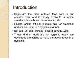 Introduction
 Bajjis are the most ordered food item in our
country. This food is mostly available in Indian
street edible stalls and restaurants....etc.
 People feeling difficult to make bajji for breakfast
and snacks…etc. in a hygienic manner.
 Ex: bajji, ulli bajji, punugu, pesara punugu…etc.
 These kind of foods are not hygienic today. We
developed a machine to make the above foods in a
hygienic.
 