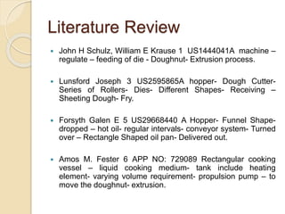 Literature Review
 John H Schulz, William E Krause 1 US1444041A machine –
regulate – feeding of die - Doughnut- Extrusion process.
 Lunsford Joseph 3 US2595865A hopper- Dough Cutter-
Series of Rollers- Dies- Different Shapes- Receiving –
Sheeting Dough- Fry.
 Forsyth Galen E 5 US29668440 A Hopper- Funnel Shape-
dropped – hot oil- regular intervals- conveyor system- Turned
over – Rectangle Shaped oil pan- Delivered out.
 Amos M. Fester 6 APP NO: 729089 Rectangular cooking
vessel – liquid cooking medium- tank include heating
element- varying volume requirement- propulsion pump – to
move the doughnut- extrusion.
 