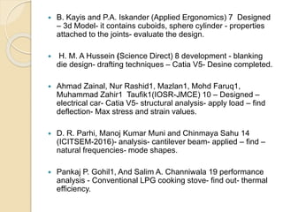  B. Kayis and P.A. Iskander (Applied Ergonomics) 7 Designed
– 3d Model- it contains cuboids, sphere cylinder - properties
attached to the joints- evaluate the design.
 H. M. A Hussein (Science Direct) 8 development - blanking
die design- drafting techniques – Catia V5- Desine completed.
 Ahmad Zainal, Nur Rashid1, Mazlan1, Mohd Faruq1,
Muhammad Zahir1 Taufik1(IOSR-JMCE) 10 – Designed –
electrical car- Catia V5- structural analysis- apply load – find
deflection- Max stress and strain values.
 D. R. Parhi, Manoj Kumar Muni and Chinmaya Sahu 14
(ICITSEM-2016)- analysis- cantilever beam- applied – find –
natural frequencies- mode shapes.
 Pankaj P. Gohil1, And Salim A. Channiwala 19 performance
analysis - Conventional LPG cooking stove- find out- thermal
efficiency.
 