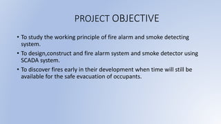 PROJECT OBJECTIVE
• To study the working principle of fire alarm and smoke detecting
system.
• To design,construct and fire alarm system and smoke detector using
SCADA system.
• To discover fires early in their development when time will still be
available for the safe evacuation of occupants.
 