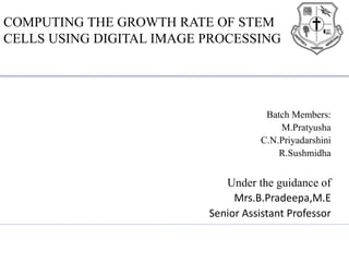 COMPUTING THE GROWTH RATE OF STEM
CELLS USING DIGITAL IMAGE PROCESSING
Batch Members:
M.Pratyusha
C.N.Priyadarshini
R.Sushmidha
Under the guidance of
Mrs.B.Pradeepa,M.E
Senior Assistant Professor
 