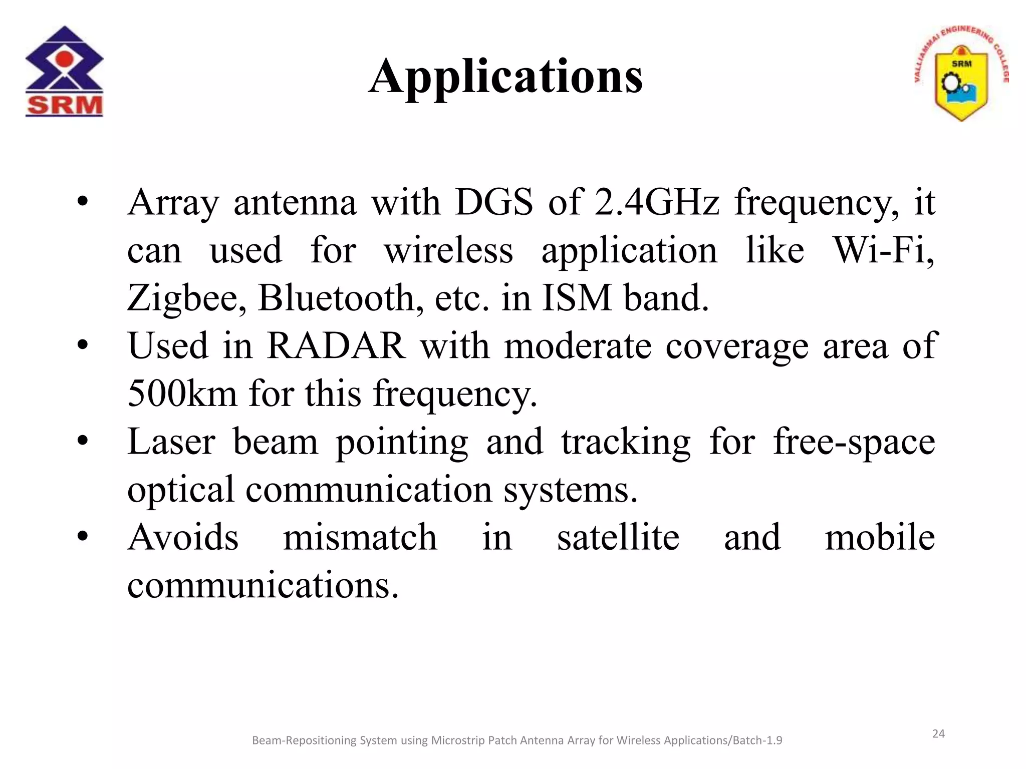 Applications
Beam-Repositioning System using Microstrip Patch Antenna Array for Wireless Applications/Batch-1.9
• Array antenna with DGS of 2.4GHz frequency, it
can used for wireless application like Wi-Fi,
Zigbee, Bluetooth, etc. in ISM band.
• Used in RADAR with moderate coverage area of
500km for this frequency.
• Laser beam pointing and tracking for free-space
optical communication systems.
• Avoids mismatch in satellite and mobile
communications.
24
 